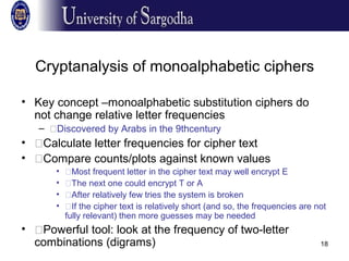 18
Cryptanalysis of monoalphabetic ciphers
• Key concept –monoalphabetic substitution ciphers do
not change relative letter frequencies
– �Discovered by Arabs in the 9thcentury
• �Calculate letter frequencies for cipher text
• �Compare counts/plots against known values
• �Most frequent letter in the cipher text may well encrypt E
• �The next one could encrypt T or A
• �After relatively few tries the system is broken
• �If the cipher text is relatively short (and so, the frequencies are not
fully relevant) then more guesses may be needed
• �Powerful tool: look at the frequency of two-letter
combinations (digrams)
 