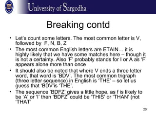 20
Breaking contd
• Let’s count some letters. The most common letter is V,
followed by F, N, B, Z
• The most common English letters are ETAIN… it is
highly likely that we have some matches here – though it
is not a certainty. Also ‘F’ probably stands for I or A as ‘F’
appears alone more than once
• It should also be noted that where V ends a three letter
word, that word is ‘BDV’. The most common trigraph
(three letter sequence) in English is ‘THE’ – so let us
guess that ‘BDV’is ‘THE’.
• The sequence ‘BDFZ’ gives a little hope, as f is likely to
be ‘A’ or ‘I’ then ‘BDFZ’ could be ‘THIS’ or ‘THAN’ (not
‘THAT’
 