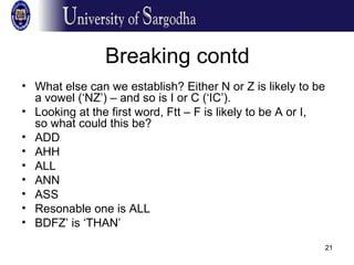 21
Breaking contd
• What else can we establish? Either N or Z is likely to be
a vowel (‘NZ’) – and so is I or C (‘IC’).
• Looking at the first word, Ftt – F is likely to be A or I,
so what could this be?
• ADD
• AHH
• ALL
• ANN
• ASS
• Resonable one is ALL
• BDFZ’ is ‘THAN’
 