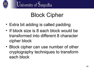 24
Block Cipher
• Extra bit adding is called padding
• If block size is 8 each block would be
transformed into different 8 character
cipher block
• Block cipher can use number of other
cryptography techniques to transform
each block
 