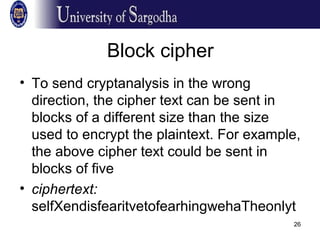 26
Block cipher
• To send cryptanalysis in the wrong
direction, the cipher text can be sent in
blocks of a different size than the size
used to encrypt the plaintext. For example,
the above cipher text could be sent in
blocks of five
• ciphertext:
selfXendisfearitvetofearhingwehaTheonlyt
 