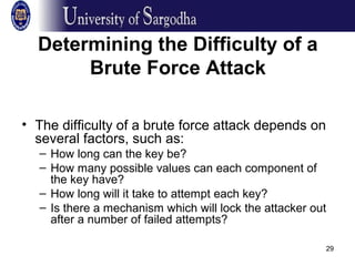 29
Determining the Difficulty of a
Brute Force Attack
• The difficulty of a brute force attack depends on
several factors, such as:
– How long can the key be?
– How many possible values can each component of
the key have?
– How long will it take to attempt each key?
– Is there a mechanism which will lock the attacker out
after a number of failed attempts?
 