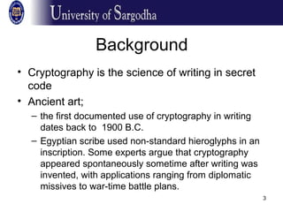 3
Background
• Cryptography is the science of writing in secret
code
• Ancient art;
– the first documented use of cryptography in writing
dates back to 1900 B.C.
– Egyptian scribe used non-standard hieroglyphs in an
inscription. Some experts argue that cryptography
appeared spontaneously sometime after writing was
invented, with applications ranging from diplomatic
missives to war-time battle plans.
 