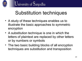31
Substitution techniques
• A study of these techniques enables us to
illustrate the basic approaches to symmetric
encryption
• A substitution technique is one in which the
letters of plaintext are replaced by other letters
or by numbers or symbols
• The two basic building blocks of all encryption
techniques are substitution and transposition
 
