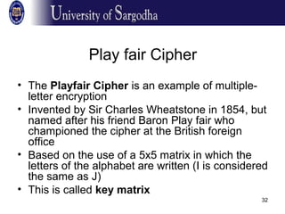 32
Play fair Cipher
• The Playfair Cipher is an example of multiple-
letter encryption
• Invented by Sir Charles Wheatstone in 1854, but
named after his friend Baron Play fair who
championed the cipher at the British foreign
office
• Based on the use of a 5x5 matrix in which the
letters of the alphabet are written (I is considered
the same as J)
• This is called key matrix
 