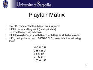 33
Playfair Matrix
• �A 5X5 matrix of letters based on a keyword
• �Fill in letters of keyword (no duplicates)
– �Left to right, top to bottom
• �Fill the rest of matrix with the other letters in alphabetic order
• �E.g. using the keyword MONARCHY, we obtain the following
matrix
M O N A R
C H Y B D
E F G I K
L P Q S T
U V W X Z
 