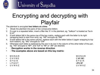 34
Encrypting and decrypting with
Playfair
The plaintext is encrypted two letters at a time:
1 .Break the plaintext into pairs of two consecutive letters
2. If a pair is a repeated letter, insert a filler like 'X‘ in the plaintext, eg. "balloon" is treated as "ba lx
lo on"
3. If both letters fall in the same row of the key matrix, replace each with the letter to its right
(wrapping back to start from end), eg. “AR" encrypts as "RM"
4. If both letters fall in the same column, replace each with the letter below it (again wrapping to top
from bottom), eg. “MU" encrypts to "CM"
5. Otherwise each letter is replaced by the one in its row in the column of the other letter of the pair,
eg. “HS" encrypts to "BP", and “EA" to "IM" or "JM" (as desired)
• �Decryption works in the reverse direction
• �The examples above are based on this key matrix:
• M O N A R M O N A R
• C H Y B D C HY BD
• E F G I K E F G I K
• L P Q S T LPQ ST
• U V W X Z U V W X Z
 