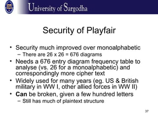 37
Security of Playfair
• Security much improved over monoalphabetic
– There are 26 x 26 = 676 diagrams
• Needs a 676 entry diagram frequency table to
analyse (vs. 26 for a monoalphabetic) and
correspondingly more cipher text
• Widely used for many years (eg. US & British
military in WW I, other allied forces in WW II)
• Can be broken, given a few hundred letters
– Still has much of plaintext structure
 