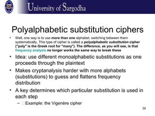 39
Polyalphabetic substitution ciphers
• Well, one way is to use more than one alphabet, switching between them
systematically. This type of cipher is called a polyalphabetic substitution cipher
("poly" is the Greek root for "many"). The difference, as you will see, is that
frequency analysis no longer works the same way to break these
• Idea: use different monoalphabetic substitutions as one
proceeds through the plaintext
• Makes cryptanalysis harder with more alphabets
(substitutions) to guess and flattens frequency
distribution
• A key determines which particular substitution is used in
each step
– �Example: the Vigenère cipher
 