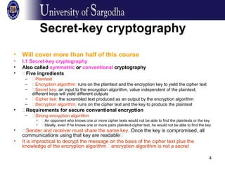 4
Secret-key cryptography
• Will cover more than half of this course
• I.1 Secret-key cryptography
• Also called symmetric or conventional cryptography
• �Five ingredients
– �Plaintext
– �Encryption algorithm: runs on the plaintext and the encryption key to yield the cipher text
– �Secret key: an input to the encryption algorithm, value independent of the plaintext;
different keys will yield different outputs
– �Cipher text: the scrambled text produced as an output by the encryption algorithm
– �Decryption algorithm: runs on the cipher text and the key to produce the plaintext
• �Requirements for secure conventional encryption
– �Strong encryption algorithm
• �An opponent who knows one or more cipher texts would not be able to find the plaintexts or the key
• �Ideally, even if he knows one or more pairs plaintext-cipher text, he would not be able to find the key
• �Sender and receiver must share the same key. Once the key is compromised, all
communications using that key are readable�
• It is impractical to decrypt the message on the basis of the cipher text plus the
knowledge of the encryption algorithm �encryption algorithm is not a secret
 