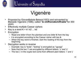 40
Vigenère
• Proposed by GiovanBatista Belaso(1553) and reinvented by
Blaisede Vigenère (1586), called “le chiffreindéchiffrable”for 300
years
• Effectively multiple Caesar ciphers
• Key is a word K = k1 k2 ... kd
• Encryption
– Read one letter t from the plaintext and one letter k from the key
– t is encrypted according to the Caesar cipher with key k
– When the key word is finished, start the reading of the key from the
beginning
• Decryption works in reverse
– Example: key is “bcde”; “testing” is encrypted as “ugvxjpj”
– Note that the two ‘t’ are encrypted by different letters: ‘u’ and ‘x’
– The two ‘j’ in the crypto text come from different plain letters: ‘i’ and ‘j’
 