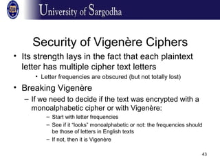 43
Security of Vigenère Ciphers
• Its strength lays in the fact that each plaintext
letter has multiple cipher text letters
• Letter frequencies are obscured (but not totally lost)
• Breaking Vigenère
– If we need to decide if the text was encrypted with a
monoalphabetic cipher or with Vigenère:
– Start with letter frequencies
– See if it “looks” monoalphabetic or not: the frequencies should
be those of letters in English texts
– If not, then it is Vigenère
 