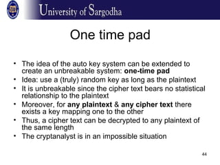 44
One time pad
• The idea of the auto key system can be extended to
create an unbreakable system: one-time pad
• Idea: use a (truly) random key as long as the plaintext
• It is unbreakable since the cipher text bears no statistical
relationship to the plaintext
• Moreover, for any plaintext & any cipher text there
exists a key mapping one to the other
• Thus, a cipher text can be decrypted to any plaintext of
the same length
• The cryptanalyst is in an impossible situation
 