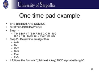 45
One time pad example
• THE BRITISH ARE COMING
• DKJFOISJOGIJPAPDIGN
• Step 1-
– T H E B R I T I S H A R E C O M I N G
D K J F O I S J O G I J P A P D I G N
• Step 2 - Determine an algorithm
– A=0
– B=1
– C=2
– D=3
– E=4
– F=5
• It follows the formula "(plaintext + key) MOD alphabet length":
 