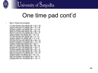 46
One time pad cont’d
• Step 3 - Perform the encryption
(T(19)+D(03)=22) MOD 26 = 22 = W
(H(07)+K(10)=17) MOD 26 = 17 = R
(E(04)+J(09)=13) MOD 26 = 13 = N
(B(01)+F(05)=06) MOD 26 = 06 = G
(R(17)+O(14)=31) MOD 26 = 05 = F
(I(08)+I(08)=16) MOD 26 = 16 = Q
(T(19)+S(18)=37) MOD 26 = 11 = L
(I(08)+J(09)=17) MOD 26 = 17 = R
(S(18)+O(14)=32) MOD 26 = 06 = G
(H(07)+G(06)=13) MOD 26 = 13 = N
(A(00)+I(08)=08) MOD 26 = 08 = I
(R(17)+J(09)=26) MOD 26 = 00 = A
(E(04)+P(15)=19) MOD 26 = 19 = T
(C(02)+A(00)=02) MOD 26 = 02 = C
(O(14)+P(15)=29) MOD 26 = 03 = D
(M(12)+D(03)=15) MOD 26 = 15 = P
(I(08)+I(08)=16) MOD 26 = 16 = Q
(N(13)+G(06)=19) MOD 26 = 19 = T
(G(06)+N(13)=19) MOD 26 = 19 = T
 