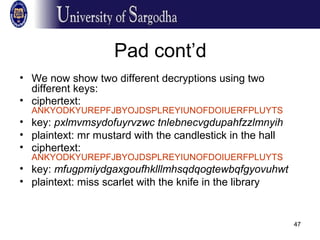 47
Pad cont’d
• We now show two different decryptions using two
different keys:
• ciphertext:
ANKYODKYUREPFJBYOJDSPLREYIUNOFDOIUERFPLUYTS
• key: pxlmvmsydofuyrvzwc tnlebnecvgdupahfzzlmnyih
• plaintext: mr mustard with the candlestick in the hall
• ciphertext:
ANKYODKYUREPFJBYOJDSPLREYIUNOFDOIUERFPLUYTS
• key: mfugpmiydgaxgoufhklllmhsqdqogtewbqfgyovuhwt
• plaintext: miss scarlet with the knife in the library
 
