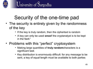 49
Security of the one-time pad
• The security is entirely given by the randomness
of the key
• If the key is truly random, then the ciphertext is random
• A key can only be used onceif the cryptanalyst is to be kept
in the“dark”
• Problems with this “perfect” cryptosystem
• Making large quantities of truly randomcharacters is a
significant task
• Key distribution is enormously difficult: for any message to be
sent, a key of equal length must be available to both parties
 