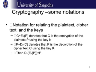 5
Cryptography –some notations
• �Notation for relating the plaintext, cipher
text, and the keys
– �C=EK(P) denotes that C is the encryption of the
plaintext P using the key K
– �P=DK(C) denotes that P is the decryption of the
cipher text C using the key K
– �Then DK(EK(P))=P
 