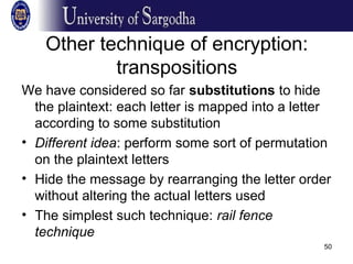 50
Other technique of encryption:
transpositions
We have considered so far substitutions to hide
the plaintext: each letter is mapped into a letter
according to some substitution
• Different idea: perform some sort of permutation
on the plaintext letters
• Hide the message by rearranging the letter order
without altering the actual letters used
• The simplest such technique: rail fence
technique
 