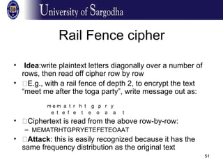 51
Rail Fence cipher
• Idea:write plaintext letters diagonally over a number of
rows, then read off cipher row by row
• �E.g., with a rail fence of depth 2, to encrypt the text
“meet me after the toga party”, write message out as:
m e m a t r h t g p r y
e t e f e t e o a a t
• �Ciphertext is read from the above row-by-row:
– MEMATRHTGPRYETEFETEOAAT
• �Attack: this is easily recognized because it has the
same frequency distribution as the original text
 