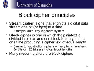 55
Block cipher principles
• Stream cipher is one that encrypts a digital data
stream one bit (or byte) at a time
– Example: auto key Vigenère system
• Block cipher is one in which the plaintext is
divided in blocks and one block is encrypted at
one time producing a cipher text of equal length
– Similar to substitution ciphers on very big characters:
64 bits or 128 bits are typical block lengths
• Many modern ciphers are block ciphers
 