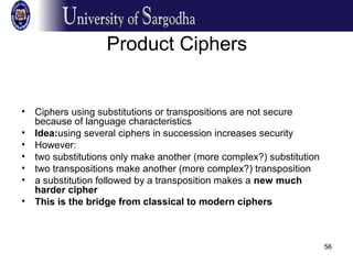 56
Product Ciphers
• Ciphers using substitutions or transpositions are not secure
because of language characteristics
• Idea:using several ciphers in succession increases security
• However:
• two substitutions only make another (more complex?) substitution
• two transpositions make another (more complex?) transposition
• a substitution followed by a transposition makes a new much
harder cipher
• This is the bridge from classical to modern ciphers
 