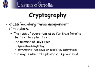 8
CryptographyCryptography
• Classified along three independent
dimensions:
– The type of operations used for transforming
plaintext to cipher text
– The number of keys used
• symmetric (single key)
• asymmetric (two-keys, or public-key encryption)
– The way in which the plaintext is processed
 