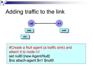 Adding traffic to the link
n0 n1
udp
cbr
#Create a Null agent (a traffic sink) and
attach it to node n1
set null0 [new Agent/Null]
$ns attach-agent $n1 $null0
null
 