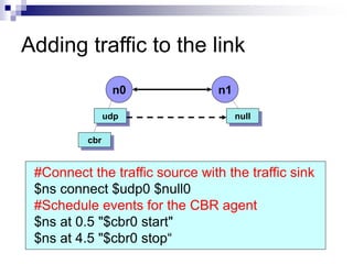 Adding traffic to the link
n0 n1
udp
cbr
#Connect the traffic source with the traffic sink
$ns connect $udp0 $null0
#Schedule events for the CBR agent
$ns at 0.5 "$cbr0 start"
$ns at 4.5 "$cbr0 stop“
null
 