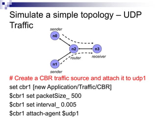 # Create a CBR traffic source and attach it to udp1
set cbr1 [new Application/Traffic/CBR]
$cbr1 set packetSize_ 500
$cbr1 set interval_ 0.005
$cbr1 attach-agent $udp1
Simulate a simple topology – UDP
Traffic
n0
n1
n2 n3
sender
sender
router receiver
 