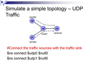 #Connect the traffic sources with the traffic sink
$ns connect $udp0 $null0
$ns connect $udp1 $null0
Simulate a simple topology – UDP
Traffic
n0
n1
n2 n3
sender
sender
router receiver
 