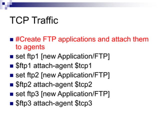 TCP Traffic
 #Create FTP applications and attach them
to agents
 set ftp1 [new Application/FTP]
 $ftp1 attach-agent $tcp1
 set ftp2 [new Application/FTP]
 $ftp2 attach-agent $tcp2
 set ftp3 [new Application/FTP]
 $ftp3 attach-agent $tcp3
 