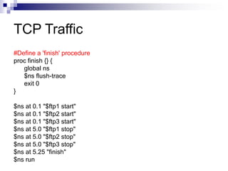 TCP Traffic
#Define a 'finish' procedure
proc finish {} {
global ns
$ns flush-trace
exit 0
}
$ns at 0.1 "$ftp1 start"
$ns at 0.1 "$ftp2 start"
$ns at 0.1 "$ftp3 start"
$ns at 5.0 "$ftp1 stop"
$ns at 5.0 "$ftp2 stop"
$ns at 5.0 "$ftp3 stop"
$ns at 5.25 "finish"
$ns run
 