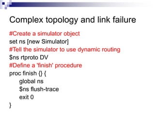 Complex topology and link failure
#Create a simulator object
set ns [new Simulator]
#Tell the simulator to use dynamic routing
$ns rtproto DV
#Define a 'finish' procedure
proc finish {} {
global ns
$ns flush-trace
exit 0
}
 