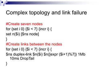 Complex topology and link failure
#Create seven nodes
for {set i 0} {$i < 7} {incr i} {
set n($i) [$ns node]
}
#Create links between the nodes
for {set i 0} {$i < 7} {incr i} {
$ns duplex-link $n($i) $n([expr ($i+1)%7]) 1Mb
10ms DropTail
}
 