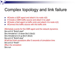 Complex topology and link failure
 #Create a UDP agent and attach it to node n(0)
 # Create a CBR traffic source and attach it to udp0
 #Create a Null agent (a traffic sink) and attach it to node n(3)
 #Connect the traffic source with the traffic sink
#Schedule events for the CBR agent and the network dynamics
$ns at 0.5 "$cbr0 start"
$ns rtmodel-at 1.0 down $n(1) $n(2)
$ns rtmodel-at 2.0 up $n(1) $n(2)
$ns at 4.5 "$cbr0 stop"
#Call the finish procedure after 5 seconds of simulation time
$ns at 5.0 "finish"
#Run the simulation
$ns run
 