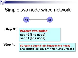 Simple two node wired network
n0 n1
#Create two nodes
set n0 [$ns node]
set n1 [$ns node]
Step 3:
Step 4: #Create a duplex link between the nodes
$ns duplex-link $n0 $n1 1Mb 10ms DropTail
 