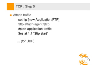 TCP : Step 5

Attach traffic
    set ftp [new Application/FTP]
    $ftp attach-agent $tcp
    #start application traffic
 ...