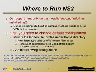 Where to Run NS2
 Our department unix server - eustis.eecs.ucf.edu has
installed ns2
 Connect it using SSH, out-of-campu...