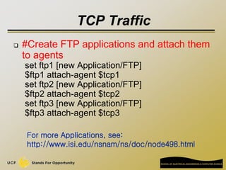 TCP Traffic
 #Create FTP applications and attach them
to agents
set ftp1 [new Application/FTP]
$ftp1 attach-agent $tcp1
s...
