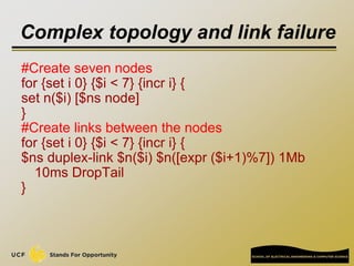Complex topology and link failure
#Create seven nodes
for {set i 0} {$i < 7} {incr i} {
set n($i) [$ns node]
}
#Create lin...