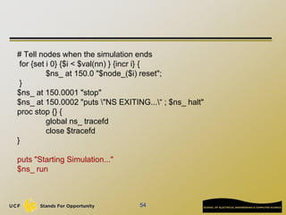 # Tell nodes when the simulation ends
for {set i 0} {$i < $val(nn) } {incr i} {
$ns_ at 150.0 "$node_($i) reset";
}
$ns_ a...
