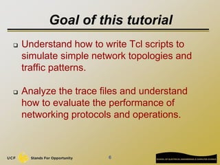 Goal of this tutorial
 Understand how to write Tcl scripts to
simulate simple network topologies and
traffic patterns.
 ...