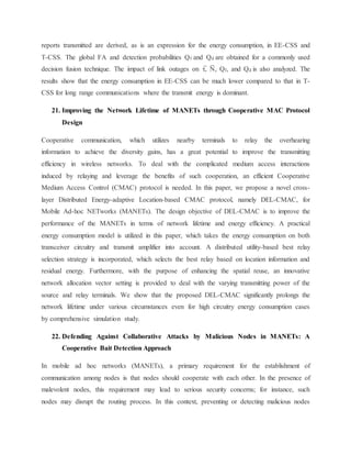reports transmitted are derived, as is an expression for the energy consumption, in EE-CSS and
T-CSS. The global FA and detection probabilities Qf and Qd are obtained for a commonly used
decision fusion technique. The impact of link outages on τ̅, N̅ , Qf, and Qd is also analyzed. The
results show that the energy consumption in EE-CSS can be much lower compared to that in T-
CSS for long range communications where the transmit energy is dominant.
21. Improving the Network Lifetime of MANETs through Cooperative MAC Protocol
Design
Cooperative communication, which utilizes nearby terminals to relay the overhearing
information to achieve the diversity gains, has a great potential to improve the transmitting
efficiency in wireless networks. To deal with the complicated medium access interactions
induced by relaying and leverage the benefits of such cooperation, an efficient Cooperative
Medium Access Control (CMAC) protocol is needed. In this paper, we propose a novel cross-
layer Distributed Energy-adaptive Location-based CMAC protocol, namely DEL-CMAC, for
Mobile Ad-hoc NETworks (MANETs). The design objective of DEL-CMAC is to improve the
performance of the MANETs in terms of network lifetime and energy efficiency. A practical
energy consumption model is utilized in this paper, which takes the energy consumption on both
transceiver circuitry and transmit amplifier into account. A distributed utility-based best relay
selection strategy is incorporated, which selects the best relay based on location information and
residual energy. Furthermore, with the purpose of enhancing the spatial reuse, an innovative
network allocation vector setting is provided to deal with the varying transmitting power of the
source and relay terminals. We show that the proposed DEL-CMAC significantly prolongs the
network lifetime under various circumstances even for high circuitry energy consumption cases
by comprehensive simulation study.
22. Defending Against Collaborative Attacks by Malicious Nodes in MANETs: A
Cooperative Bait Detection Approach
In mobile ad hoc networks (MANETs), a primary requirement for the establishment of
communication among nodes is that nodes should cooperate with each other. In the presence of
malevolent nodes, this requirement may lead to serious security concerns; for instance, such
nodes may disrupt the routing process. In this context, preventing or detecting malicious nodes
 