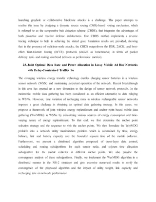 launching grayhole or collaborative blackhole attacks is a challenge. This paper attempts to
resolve this issue by designing a dynamic source routing (DSR)-based routing mechanism, which
is referred to as the cooperative bait detection scheme (CBDS), that integrates the advantages of
both proactive and reactive defense architectures. Our CBDS method implements a reverse
tracing technique to help in achieving the stated goal. Simulation results are provided, showing
that in the presence of malicious-node attacks, the CBDS outperforms the DSR, 2ACK, and best-
effort fault-tolerant routing (BFTR) protocols (chosen as benchmarks) in terms of packet
delivery ratio and routing overhead (chosen as performance metrics).
23. Joint Optimal Data Rate and Power Allocation in Lossy Mobile Ad Hoc Networks
with Delay-Constrained Traffics So
The emerging wireless energy transfer technology enables charging sensor batteries in a wireless
sensor network (WSN) and maintaining perpetual operation of the network. Recent breakthrough
in this area has opened up a new dimension to the design of sensor network protocols. In the
meanwhile, mobile data gathering has been considered as an efficient alternative to data relaying
in WSNs. However, time variation of recharging rates in wireless rechargeable sensor networks
imposes a great challenge in obtaining an optimal data gathering strategy. In this paper, we
propose a framework of joint wireless energy replenishment and anchor-point based mobile data
gathering (WerMDG) in WSNs by considering various sources of energy consumption and time-
varying nature of energy replenishment. To that end, we first determine the anchor point
selection strategy and the sequence to visit the anchor points. We then formulate the WerMDG
problem into a network utility maximization problem which is constrained by flow, energy
balance, link and battery capacity and the bounded sojourn time of the mobile collector.
Furthermore, we present a distributed algorithm composed of cross-layer data control,
scheduling and routing subalgorithms for each sensor node, and sojourn time allocation
subalgorithm for the mobile collector at different anchor points. We also provide the
convergence analysis of these subalgorithms. Finally, we implement the WerMDG algorithm in a
distributed manner in the NS-2 simulator and give extensive numerical results to verify the
convergence of the proposed algorithm and the impact of utility weight, link capacity and
recharging rate on network performance.
 