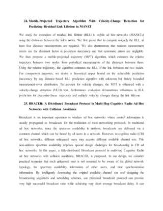 24. Mobile-Projected Trajectory Algorithm With Velocity-Change Detection for
Predicting Residual Link Lifetime in MANET
We study the estimation of residual link lifetime (RLL) in mobile ad hoc networks (MANETs)
using the distances between the link's nodes. We first prove that to compute uniquely the RLL, at
least four distance measurements are required. We also demonstrate that random measurement
errors are the dominant factor in prediction inaccuracy and that systematic errors are negligible.
We then propose a mobile-projected trajectory (MPT) algorithm, which estimates the relative
trajectory between two nodes from periodical measurements of the distances between them.
Using the relative trajectory, the algorithm estimates the RLL of the link between the two nodes.
For comparison purposes, we derive a theoretical upper bound on the achievable prediction
inaccuracy by any distance-based RLL prediction algorithm with unknown but finitely bounded
measurement-error distribution. To account for velocity changes, the MPT is enhanced with a
velocity-change detection (VCD) test. Performance evaluation demonstrates robustness in RLL
prediction for piecewise-linear trajectory and multiple velocity changes during the link lifetime.
25. BRACER: A Distributed Broadcast Protocol in Multi-Hop Cognitive Radio Ad Hoc
Networks with Collision Avoidance
Broadcast is an important operation in wireless ad hoc networks where control information is
usually propagated as broadcasts for the realization of most networking protocols. In traditional
ad hoc networks, since the spectrum availability is uniform, broadcasts are delivered via a
common channel which can be heard by all users in a network. However, in cognitive radio (CR)
ad hoc networks, different unlicensed users may acquire different available channel sets. This
non-uniform spectrum availability imposes special design challenges for broadcasting in CR ad
hoc networks. In this paper, a fully-distributed Broadcast protocol in multi-hop Cognitive Radio
ad hoc networks with collision avoidance, BRACER, is proposed. In our design, we consider
practical scenarios that each unlicensed user is not assumed to be aware of the global network
topology, the spectrum availability information of other users, and time synchronization
information. By intelligently downsizing the original available channel set and designing the
broadcasting sequences and scheduling schemes, our proposed broadcast protocol can provide
very high successful broadcast ratio while achieving very short average broadcast delay. It can
 