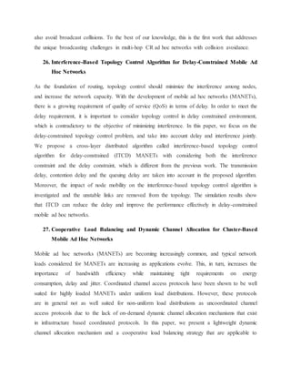 also avoid broadcast collisions. To the best of our knowledge, this is the first work that addresses
the unique broadcasting challenges in multi-hop CR ad hoc networks with collision avoidance.
26. Interference-Based Topology Control Algorithm for Delay-Constrained Mobile Ad
Hoc Networks
As the foundation of routing, topology control should minimize the interference among nodes,
and increase the network capacity. With the development of mobile ad hoc networks (MANETs),
there is a growing requirement of quality of service (QoS) in terms of delay. In order to meet the
delay requirement, it is important to consider topology control in delay constrained environment,
which is contradictory to the objective of minimizing interference. In this paper, we focus on the
delay-constrained topology control problem, and take into account delay and interference jointly.
We propose a cross-layer distributed algorithm called interference-based topology control
algorithm for delay-constrained (ITCD) MANETs with considering both the interference
constraint and the delay constraint, which is different from the previous work. The transmission
delay, contention delay and the queuing delay are taken into account in the proposed algorithm.
Moreover, the impact of node mobility on the interference-based topology control algorithm is
investigated and the unstable links are removed from the topology. The simulation results show
that ITCD can reduce the delay and improve the performance effectively in delay-constrained
mobile ad hoc networks.
27. Cooperative Load Balancing and Dynamic Channel Allocation for Cluster-Based
Mobile Ad Hoc Networks
Mobile ad hoc networks (MANETs) are becoming increasingly common, and typical network
loads considered for MANETs are increasing as applications evolve. This, in turn, increases the
importance of bandwidth efficiency while maintaining tight requirements on energy
consumption, delay and jitter. Coordinated channel access protocols have been shown to be well
suited for highly loaded MANETs under uniform load distributions. However, these protocols
are in general not as well suited for non-uniform load distributions as uncoordinated channel
access protocols due to the lack of on-demand dynamic channel allocation mechanisms that exist
in infrastructure based coordinated protocols. In this paper, we present a lightweight dynamic
channel allocation mechanism and a cooperative load balancing strategy that are applicable to
 