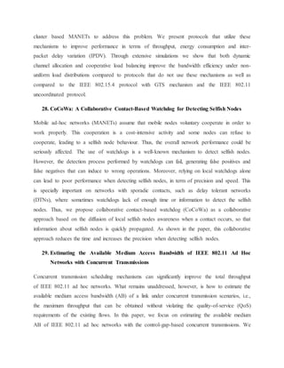 cluster based MANETs to address this problem. We present protocols that utilize these
mechanisms to improve performance in terms of throughput, energy consumption and inter-
packet delay variation (IPDV). Through extensive simulations we show that both dynamic
channel allocation and cooperative load balancing improve the bandwidth efficiency under non-
uniform load distributions compared to protocols that do not use these mechanisms as well as
compared to the IEEE 802.15.4 protocol with GTS mechanism and the IEEE 802.11
uncoordinated protocol.
28. CoCoWa: A Collaborative Contact-Based Watchdog for Detecting Selfish Nodes
Mobile ad-hoc networks (MANETs) assume that mobile nodes voluntary cooperate in order to
work properly. This cooperation is a cost-intensive activity and some nodes can refuse to
cooperate, leading to a selfish node behaviour. Thus, the overall network performance could be
seriously affected. The use of watchdogs is a well-known mechanism to detect selfish nodes.
However, the detection process performed by watchdogs can fail, generating false positives and
false negatives that can induce to wrong operations. Moreover, relying on local watchdogs alone
can lead to poor performance when detecting selfish nodes, in term of precision and speed. This
is specially important on networks with sporadic contacts, such as delay tolerant networks
(DTNs), where sometimes watchdogs lack of enough time or information to detect the selfish
nodes. Thus, we propose collaborative contact-based watchdog (CoCoWa) as a collaborative
approach based on the diffusion of local selfish nodes awareness when a contact occurs, so that
information about selfish nodes is quickly propagated. As shown in the paper, this collaborative
approach reduces the time and increases the precision when detecting selfish nodes.
29. Estimating the Available Medium Access Bandwidth of IEEE 802.11 Ad Hoc
Networks with Concurrent Transmissions
Concurrent transmission scheduling mechanisms can significantly improve the total throughput
of IEEE 802.11 ad hoc networks. What remains unaddressed, however, is how to estimate the
available medium access bandwidth (AB) of a link under concurrent transmission scenarios, i.e.,
the maximum throughput that can be obtained without violating the quality-of-service (QoS)
requirements of the existing flows. In this paper, we focus on estimating the available medium
AB of IEEE 802.11 ad hoc networks with the control-gap-based concurrent transmissions. We
 