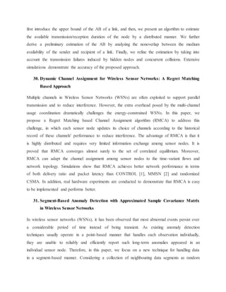 first introduce the upper bound of the AB of a link, and then, we present an algorithm to estimate
the available transmission/reception duration of the node by a distributed manner. We further
derive a preliminary estimation of the AB by analyzing the nonoverlap between the medium
availability of the sender and recipient of a link. Finally, we refine the estimation by taking into
account the transmission failures induced by hidden nodes and concurrent collisions. Extensive
simulations demonstrate the accuracy of the proposed approach.
30. Dynamic Channel Assignment for Wireless Sensor Networks: A Regret Matching
Based Approach
Multiple channels in Wireless Sensor Networks (WSNs) are often exploited to support parallel
transmission and to reduce interference. However, the extra overhead posed by the multi-channel
usage coordination dramatically challenges the energy-constrained WSNs. In this paper, we
propose a Regret Matching based Channel Assignment algorithm (RMCA) to address this
challenge, in which each sensor node updates its choice of channels according to the historical
record of these channels' performance to reduce interference. The advantage of RMCA is that it
is highly distributed and requires very limited information exchange among sensor nodes. It is
proved that RMCA converges almost surely to the set of correlated equilibrium. Moreover,
RMCA can adapt the channel assignment among sensor nodes to the time-variant flows and
network topology. Simulations show that RMCA achieves better network performance in terms
of both delivery ratio and packet latency than CONTROL [1], MMSN [2] and randomized
CSMA. In addition, real hardware experiments are conducted to demonstrate that RMCA is easy
to be implemented and performs better.
31. Segment-Based Anomaly Detection with Approximated Sample Covariance Matrix
in Wireless Sensor Networks
In wireless sensor networks (WSNs), it has been observed that most abnormal events persist over
a considerable period of time instead of being transient. As existing anomaly detection
techniques usually operate in a point-based manner that handles each observation individually,
they are unable to reliably and efficiently report such long-term anomalies appeared in an
individual sensor node. Therefore, in this paper, we focus on a new technique for handling data
in a segment-based manner. Considering a collection of neighbouring data segments as random
 
