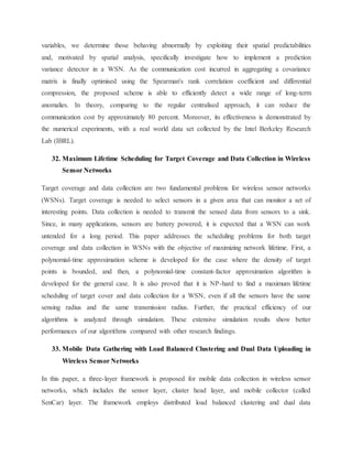 variables, we determine those behaving abnormally by exploiting their spatial predictabilities
and, motivated by spatial analysis, specifically investigate how to implement a prediction
variance detector in a WSN. As the communication cost incurred in aggregating a covariance
matrix is finally optimised using the Spearman's rank correlation coefficient and differential
compression, the proposed scheme is able to efficiently detect a wide range of long-term
anomalies. In theory, comparing to the regular centralised approach, it can reduce the
communication cost by approximately 80 percent. Moreover, its effectiveness is demonstrated by
the numerical experiments, with a real world data set collected by the Intel Berkeley Research
Lab (IBRL).
32. Maximum Lifetime Scheduling for Target Coverage and Data Collection in Wireless
Sensor Networks
Target coverage and data collection are two fundamental problems for wireless sensor networks
(WSNs). Target coverage is needed to select sensors in a given area that can monitor a set of
interesting points. Data collection is needed to transmit the sensed data from sensors to a sink.
Since, in many applications, sensors are battery powered, it is expected that a WSN can work
untended for a long period. This paper addresses the scheduling problems for both target
coverage and data collection in WSNs with the objective of maximizing network lifetime. First, a
polynomial-time approximation scheme is developed for the case where the density of target
points is bounded, and then, a polynomial-time constant-factor approximation algorithm is
developed for the general case. It is also proved that it is NP-hard to find a maximum lifetime
scheduling of target cover and data collection for a WSN, even if all the sensors have the same
sensing radius and the same transmission radius. Further, the practical efficiency of our
algorithms is analyzed through simulation. These extensive simulation results show better
performances of our algorithms compared with other research findings.
33. Mobile Data Gathering with Load Balanced Clustering and Dual Data Uploading in
Wireless Sensor Networks
In this paper, a three-layer framework is proposed for mobile data collection in wireless sensor
networks, which includes the sensor layer, cluster head layer, and mobile collector (called
SenCar) layer. The framework employs distributed load balanced clustering and dual data
 